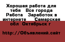 Хорошая работа для тебя - Все города Работа » Заработок в интернете   . Самарская обл.,Октябрьск г.